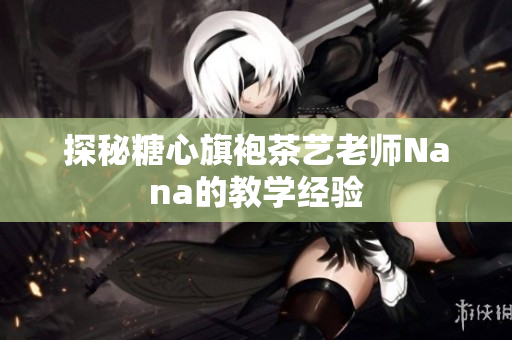 探秘糖心旗袍茶艺老师Nana的教学经验