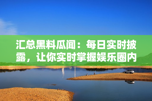 汇总黑料瓜闻：每日实时披露，让你实时掌握娱乐圈内幕