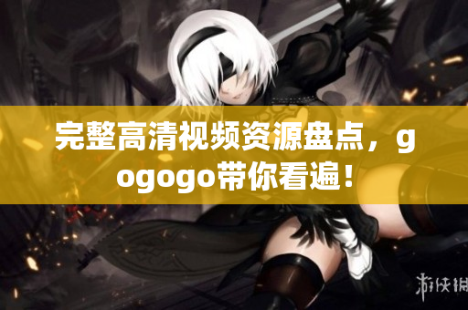 完整高清视频资源盘点，gogogo带你看遍！