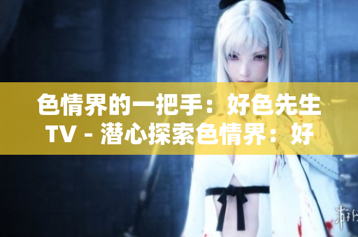 色情界的一把手：好色先生TV - 潜心探索色情界：好色先生TV