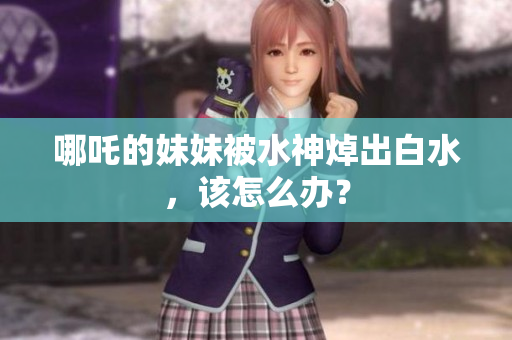 哪吒的妹妹被水神焯出白水，该怎么办？