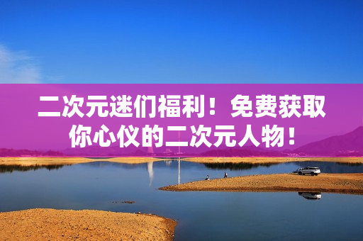 二次元迷们福利！免费获取你心仪的二次元人物！