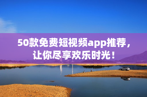 50款免费短视频app推荐，让你尽享欢乐时光！