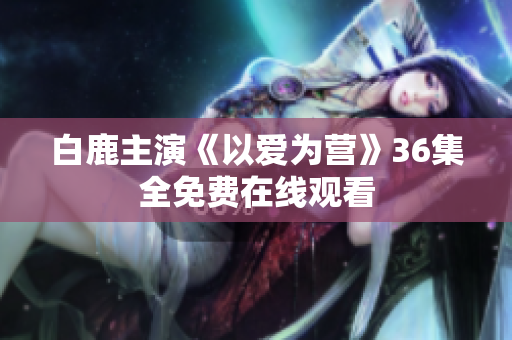 白鹿主演《以爱为营》36集全免费在线观看