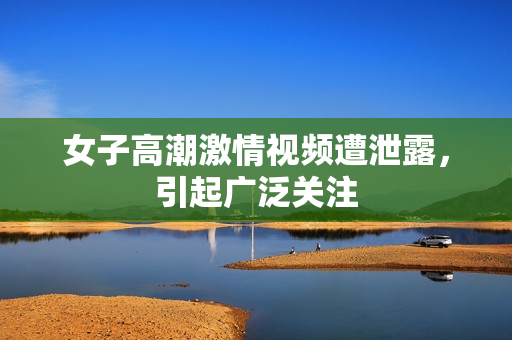 女子高潮激情视频遭泄露，引起广泛关注