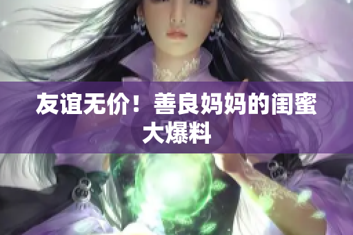 友谊无价！善良妈妈的闺蜜大爆料