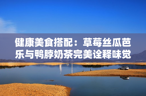 健康美食搭配：草莓丝瓜芭乐与鸭脖奶茶完美诠释味觉享受