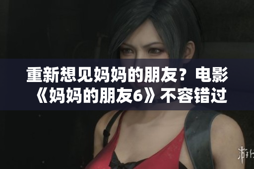 重新想见妈妈的朋友？电影《妈妈的朋友6》不容错过！