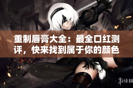 重制唇膏大全：最全口红测评，快来找到属于你的颜色！