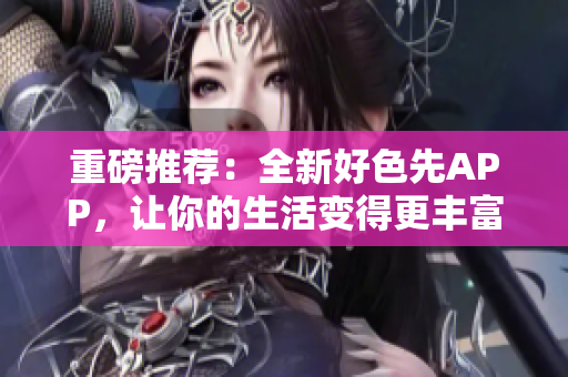 重磅推荐：全新好色先APP，让你的生活变得更丰富多彩！