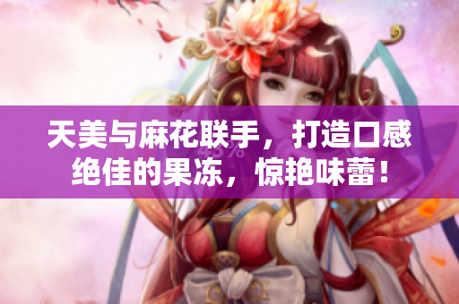 天美与麻花联手，打造口感绝佳的果冻，惊艳味蕾！