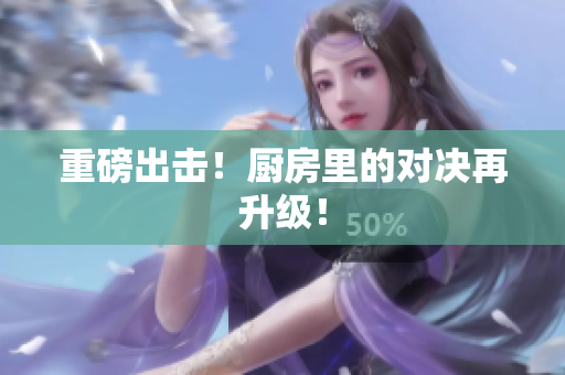 重磅出击！厨房里的对决再升级！