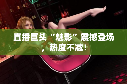 直播巨头“魅影”震撼登场，热度不减！