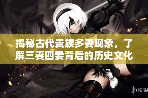 揭秘古代贵族多妻现象，了解三妻四妾背后的历史文化背景