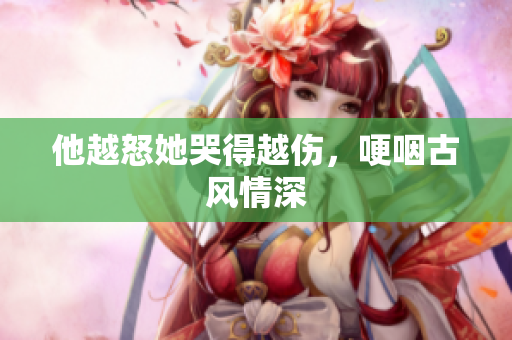 他越怒她哭得越伤，哽咽古风情深