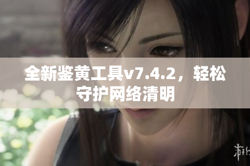 全新鉴黄工具v7.4.2，轻松守护网络清明