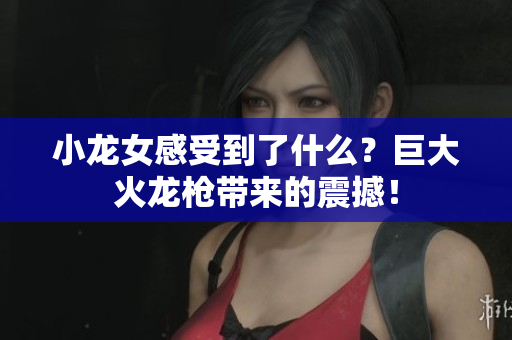 小龙女感受到了什么？巨大火龙枪带来的震撼！