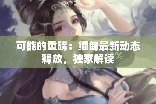 可能的重磅：缅甸最新动态释放，独家解读