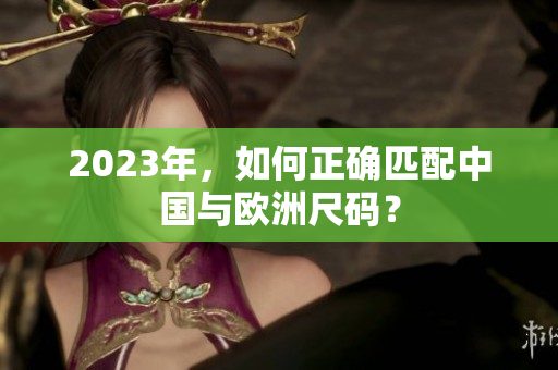 2023年，如何正确匹配中国与欧洲尺码？