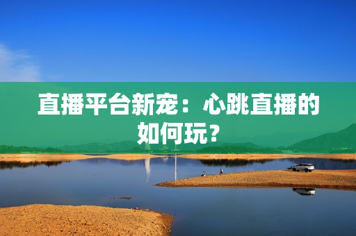 直播平台新宠：心跳直播的如何玩？