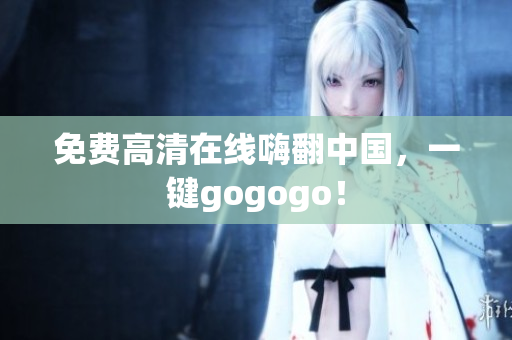 免费高清在线嗨翻中国，一键gogogo！