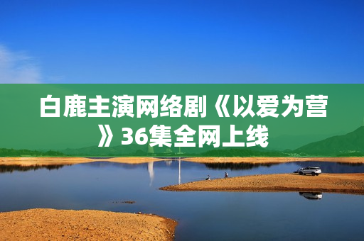 白鹿主演网络剧《以爱为营》36集全网上线