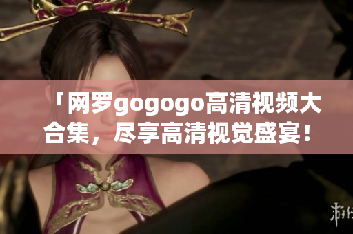 「网罗gogogo高清视频大合集，尽享高清视觉盛宴！」