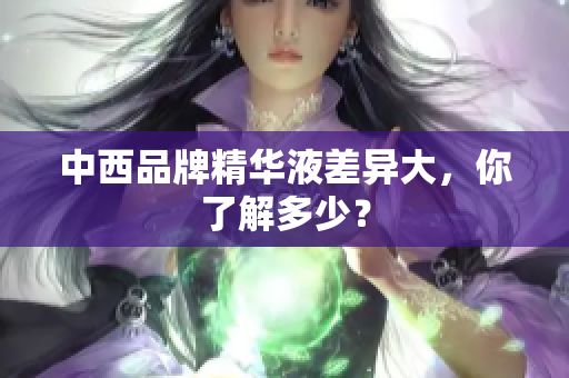 中西品牌精华液差异大，你了解多少？