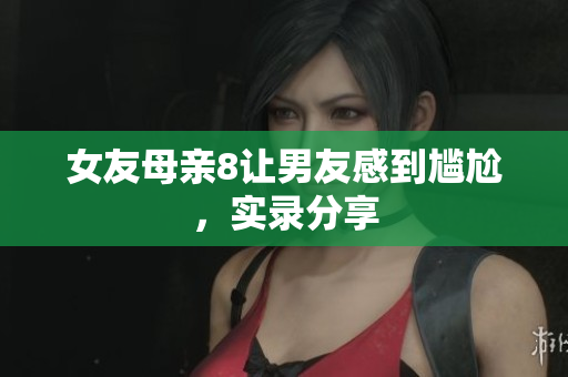 女友母亲8让男友感到尴尬，实录分享