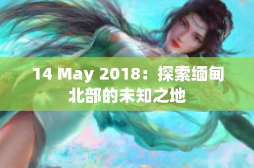 14 May 2018：探索缅甸北部的未知之地