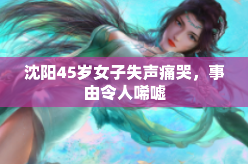 沈阳45岁女子失声痛哭，事由令人唏嘘