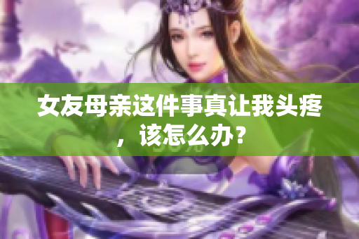 女友母亲这件事真让我头疼，该怎么办？