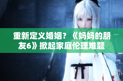 重新定义婚姻？《妈妈的朋友6》掀起家庭伦理难题