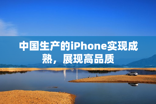 中国生产的iPhone实现成熟，展现高品质