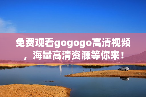 免费观看gogogo高清视频，海量高清资源等你来！