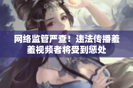 网络监管严查！违法传播羞羞视频者将受到惩处