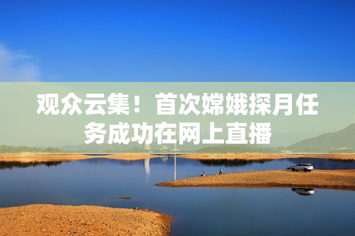 观众云集！首次嫦娥探月任务成功在网上直播