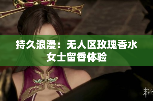 持久浪漫：无人区玫瑰香水女士留香体验