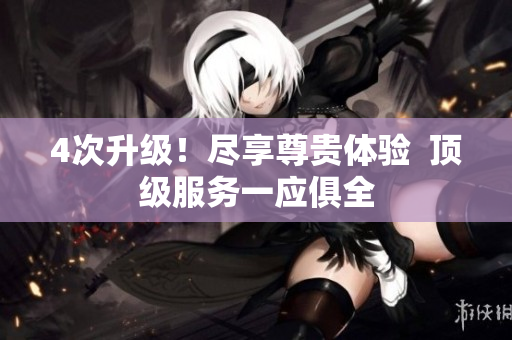 4次升级！尽享尊贵体验  顶级服务一应俱全