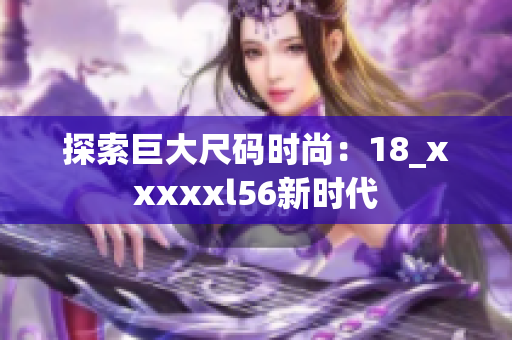 探索巨大尺码时尚：18_xxxxxl56新时代