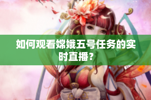 如何观看嫦娥五号任务的实时直播？