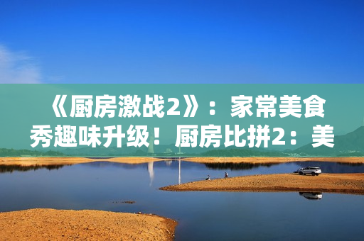 《厨房激战2》：家常美食秀趣味升级！厨房比拼2：美食竞技再升级