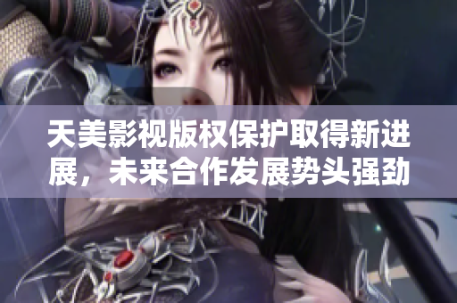 天美影视版权保护取得新进展，未来合作发展势头强劲