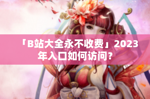 「B站大全永不收费」2023年入口如何访问？