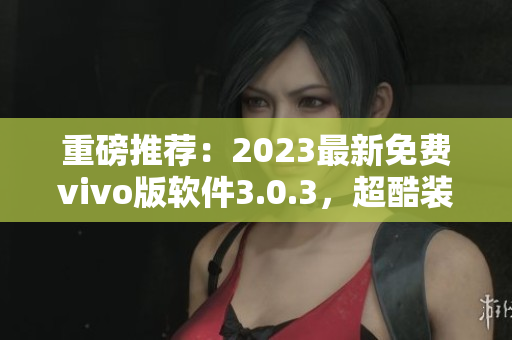 重磅推荐：2023最新免费vivo版软件3.0.3，超酷装扮大全！