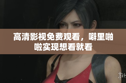 高清影视免费观看，噼里啪啦实现想看就看
