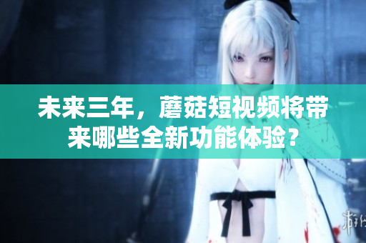 未来三年，蘑菇短视频将带来哪些全新功能体验？