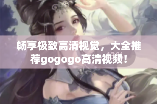 畅享极致高清视觉，大全推荐gogogo高清视频！