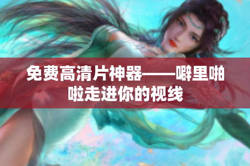 免费高清片神器——噼里啪啦走进你的视线