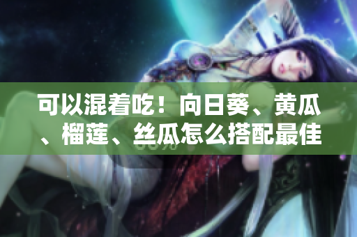可以混着吃！向日葵、黄瓜、榴莲、丝瓜怎么搭配最佳？